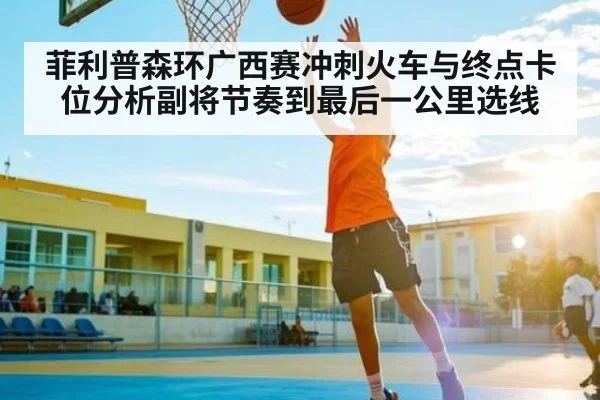 菲利普森环广西赛冲刺火车与终点卡位分析副将节奏到最后一公里选线