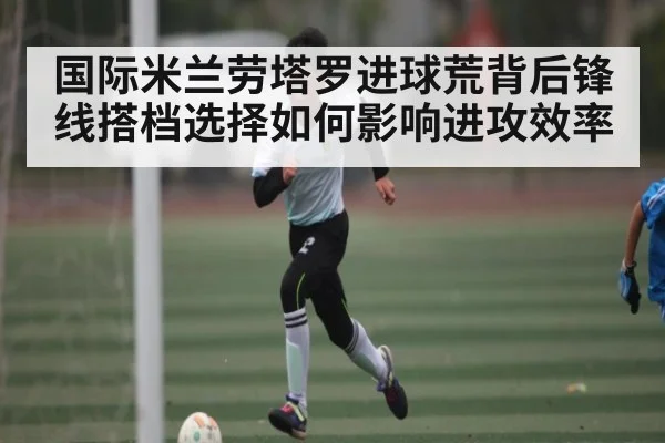 国际米兰劳塔罗进球荒背后锋线搭档选择如何影响进攻效率